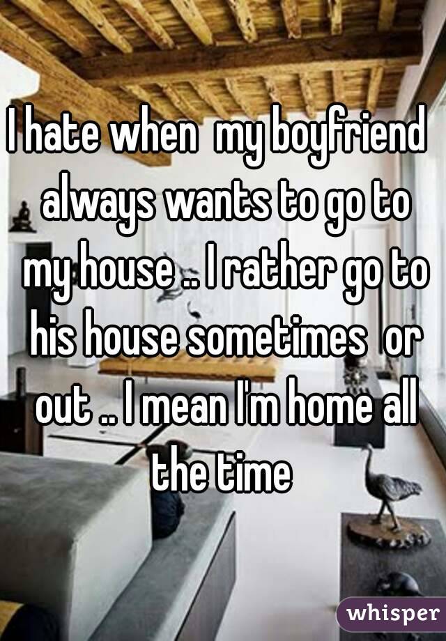 I hate when  my boyfriend  always wants to go to my house .. I rather go to his house sometimes  or out .. I mean I'm home all the time 