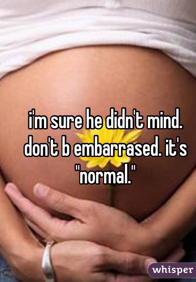 i'm sure he didn't mind. don't b embarrased. it's "normal."