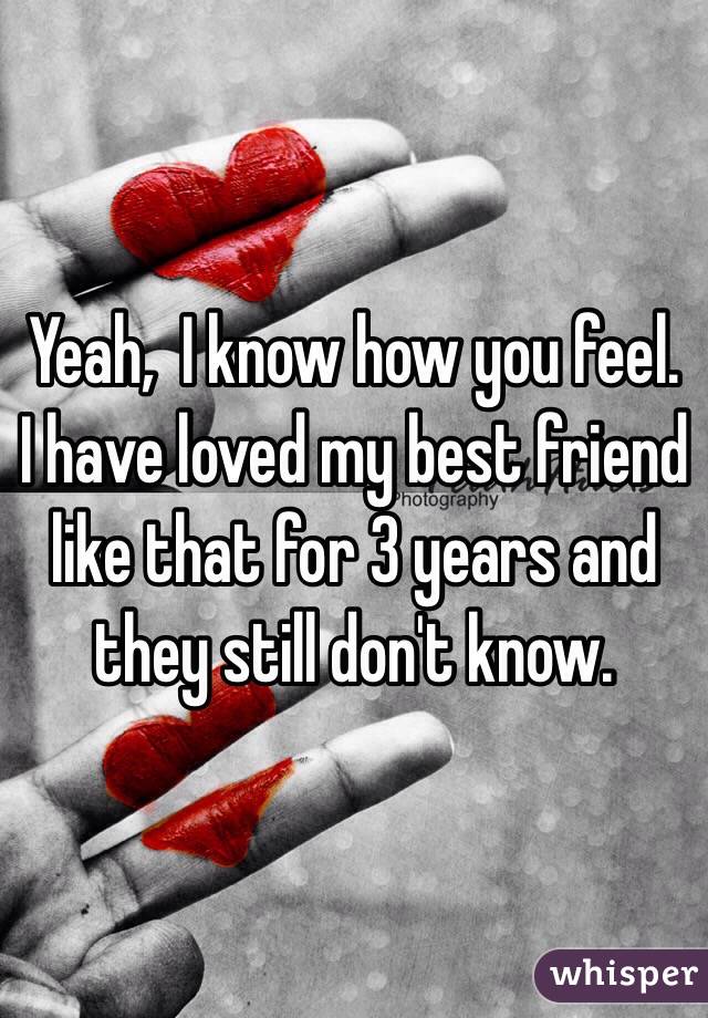 Yeah,  I know how you feel.  I have loved my best friend like that for 3 years and they still don't know.