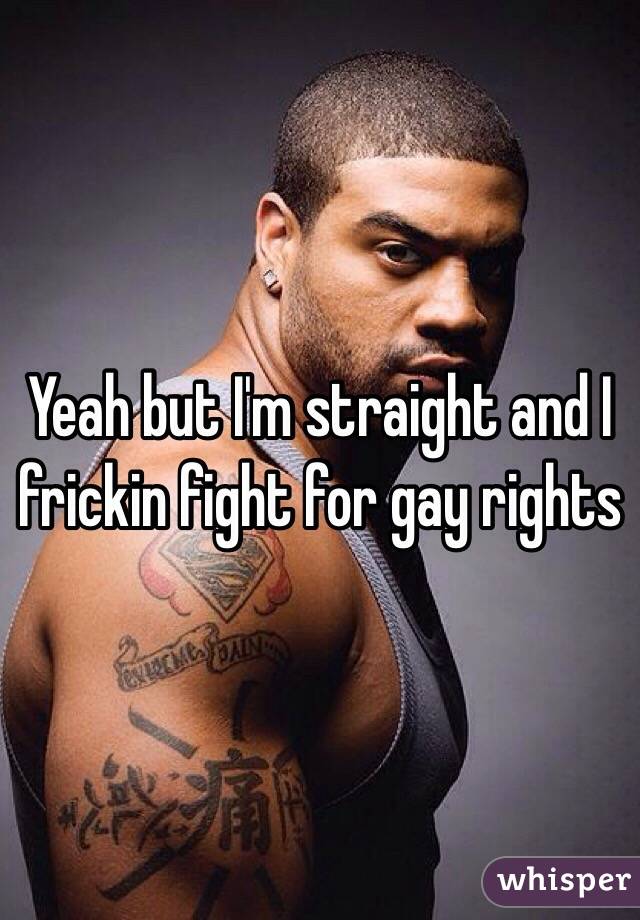Yeah but I'm straight and I frickin fight for gay rights