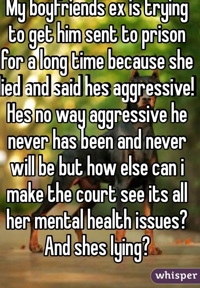 My boyfriends ex is trying to get him sent to prison for a long time because she lied and said hes aggressive! Hes no way aggressive he never has been and never will be but how else can i make the court see its all her mental health issues? And shes lying? 