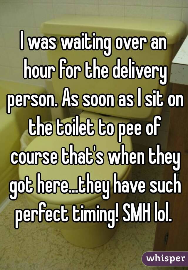 I was waiting over an hour for the delivery person. As soon as I sit on the toilet to pee of course that's when they got here...they have such perfect timing! SMH lol. 