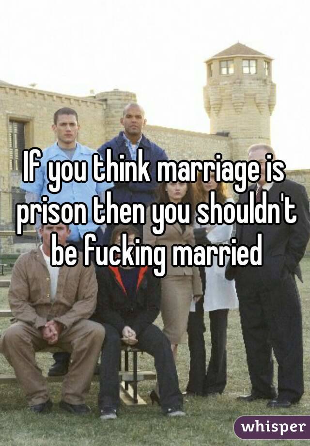 If you think marriage is prison then you shouldn't be fucking married