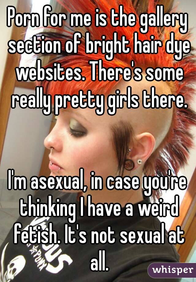 Porn for me is the gallery section of bright hair dye websites. There's some really pretty girls there.


I'm asexual, in case you're thinking I have a weird fetish. It's not sexual at all.