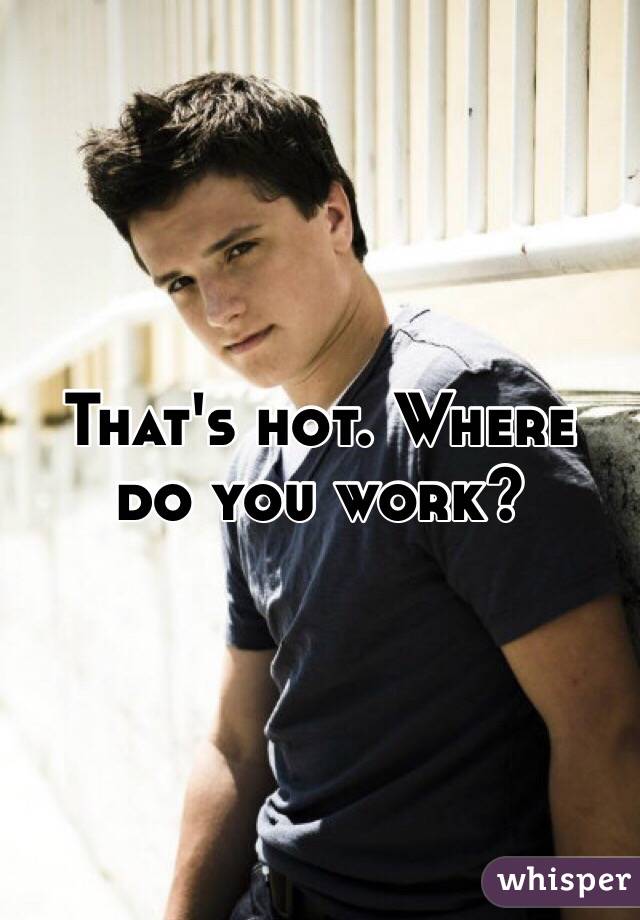That's hot. Where do you work?