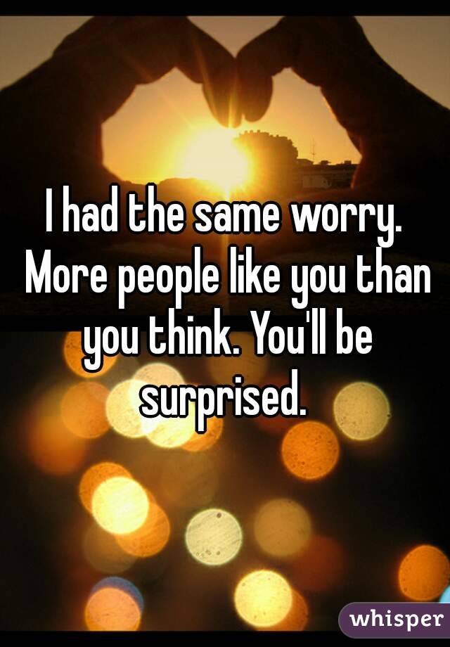 I had the same worry. More people like you than you think. You'll be surprised. 