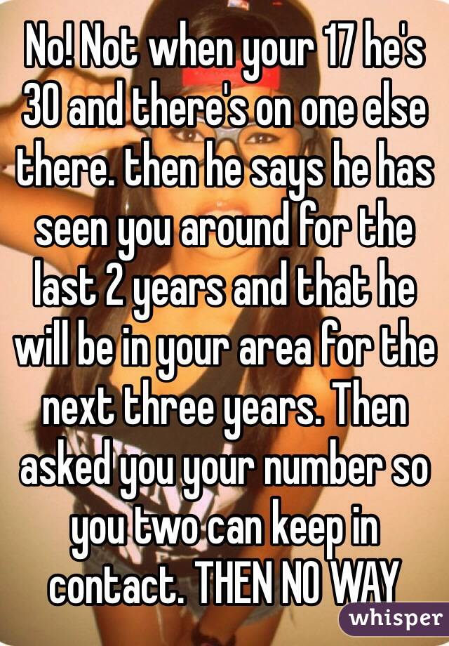 No! Not when your 17 he's 30 and there's on one else there. then he says he has seen you around for the last 2 years and that he will be in your area for the next three years. Then asked you your number so you two can keep in contact. THEN NO WAY