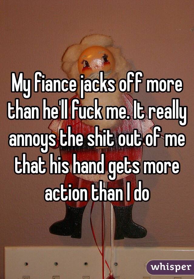 My fiance jacks off more than he'll fuck me. It really annoys the shit out of me that his hand gets more action than I do