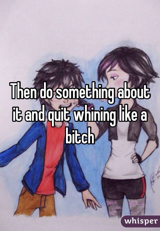 Then do something about it and quit whining like a bitch
