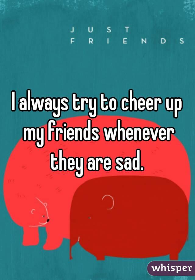 I always try to cheer up my friends whenever they are sad. 