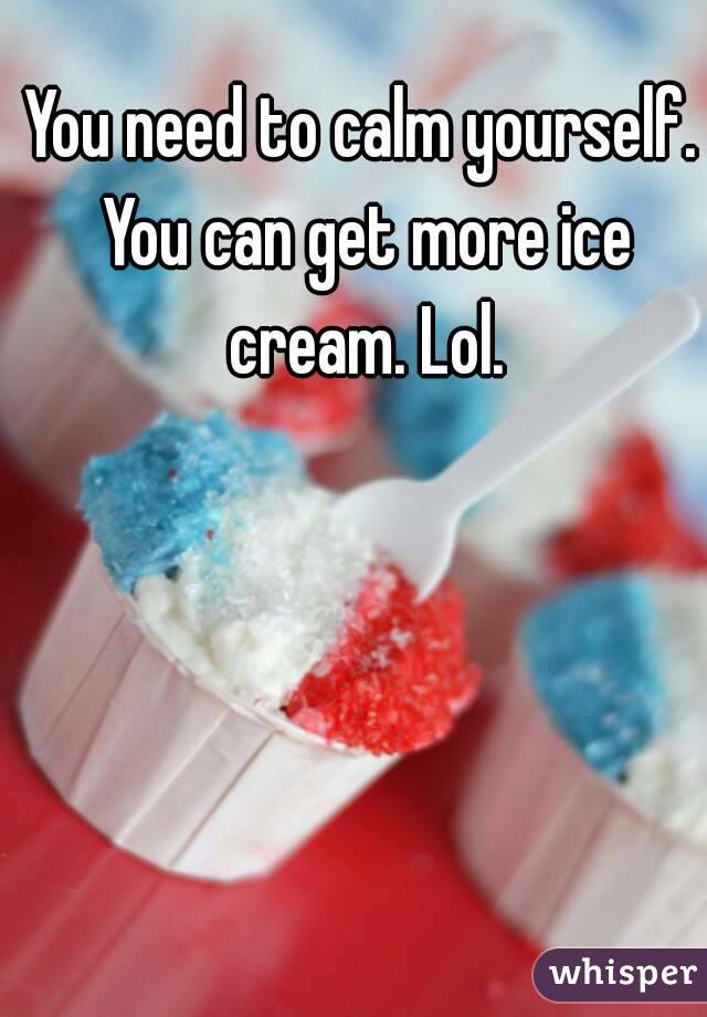 You need to calm yourself. You can get more ice cream. Lol.