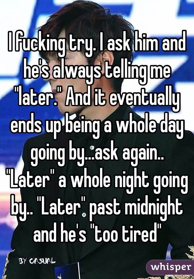 I fucking try. I ask him and he's always telling me "later." And it eventually ends up being a whole day going by...ask again.. "Later" a whole night going by.. "Later" past midnight and he's "too tired"