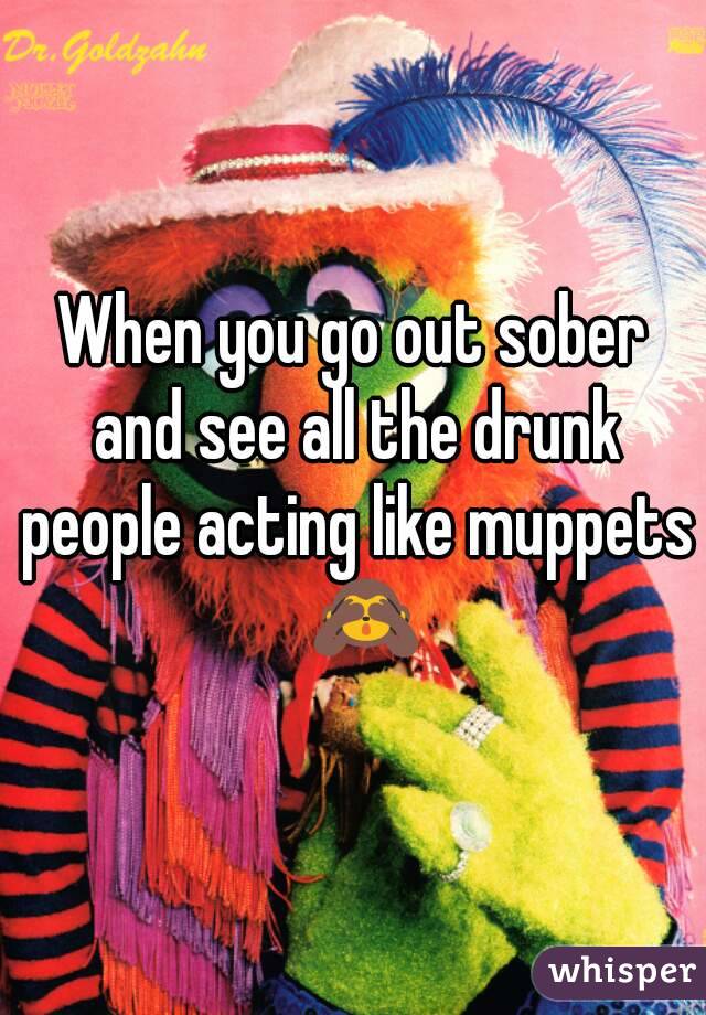 When you go out sober and see all the drunk people acting like muppets  🙈