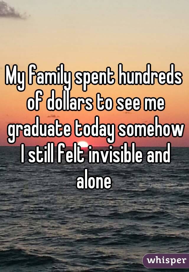 My family spent hundreds of dollars to see me graduate today somehow I still felt invisible and alone 