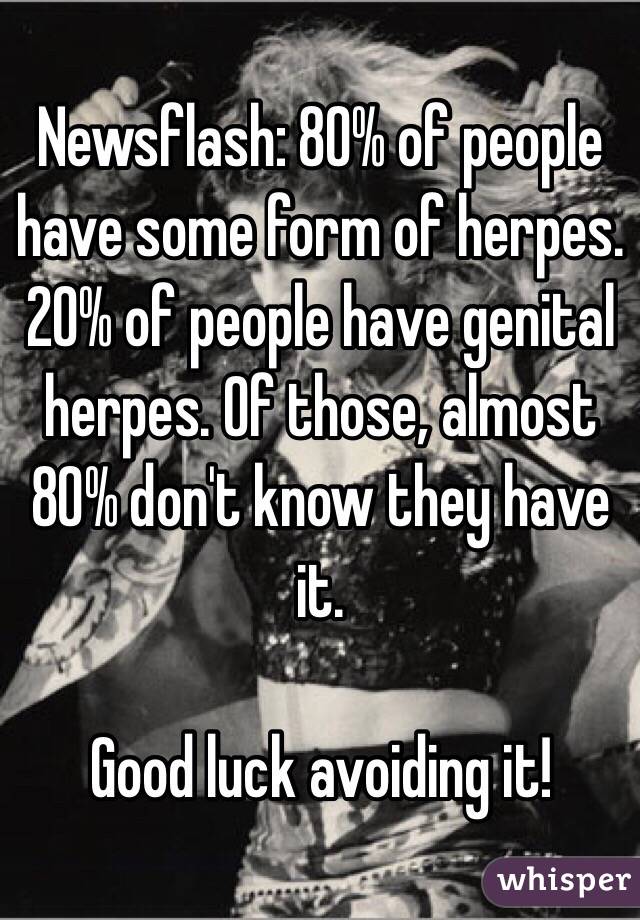 Newsflash: 80% of people have some form of herpes. 20% of people have genital herpes. Of those, almost 80% don't know they have it.

Good luck avoiding it!