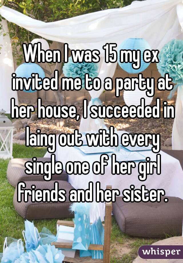 When I was 15 my ex invited me to a party at her house, I succeeded in laing out with every single one of her girl friends and her sister.