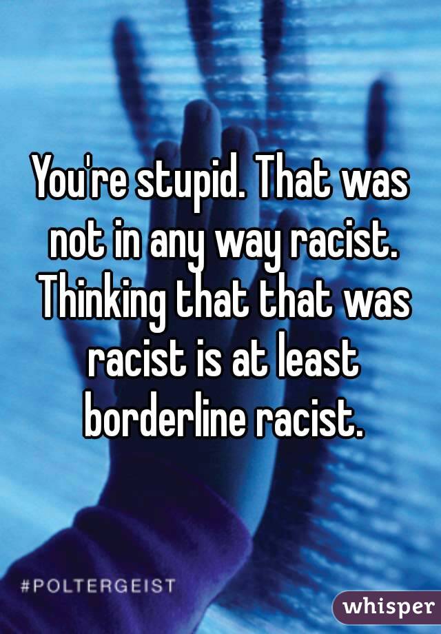 You're stupid. That was not in any way racist. Thinking that that was racist is at least borderline racist.