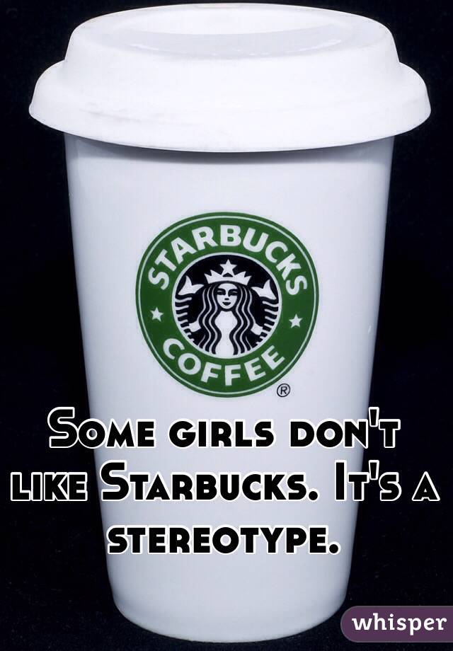Some girls don't like Starbucks. It's a stereotype.