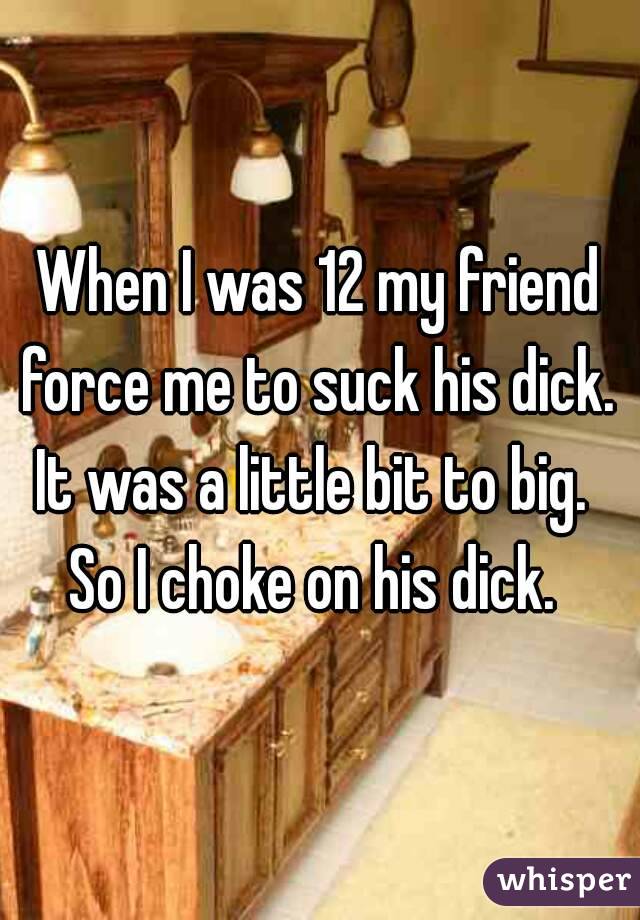 When I was 12 my friend force me to suck his dick. 
It was a little bit to big. 
So I choke on his dick. 