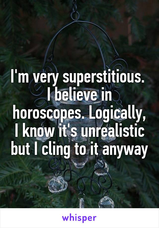 I'm very superstitious. 
I believe in horoscopes. Logically, I know it's unrealistic but I cling to it anyway