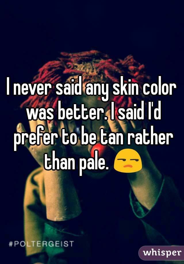 I never said any skin color was better. I said I'd prefer to be tan rather than pale. 😒