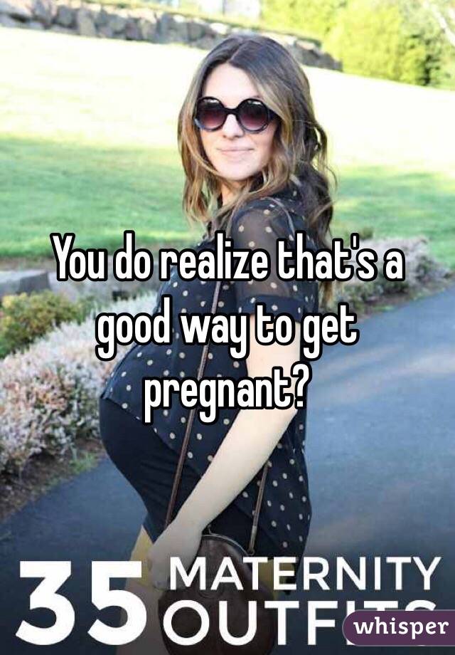 You do realize that's a good way to get pregnant?
