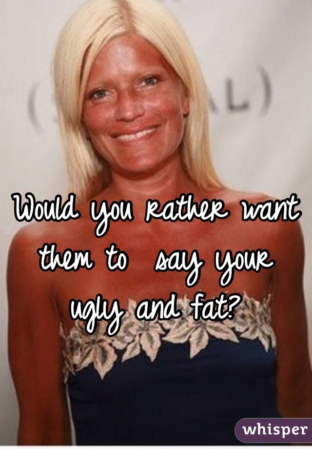 Would you rather want them to  say your ugly and fat?