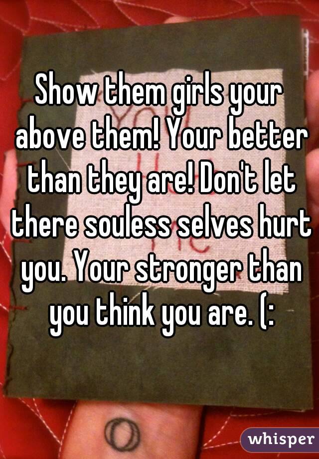 Show them girls your above them! Your better than they are! Don't let there souless selves hurt you. Your stronger than you think you are. (: