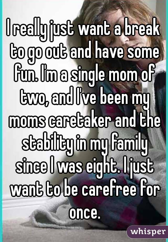 I really just want a break to go out and have some fun. I'm a single mom of two, and I've been my moms caretaker and the stability in my family since I was eight. I just want to be carefree for once.