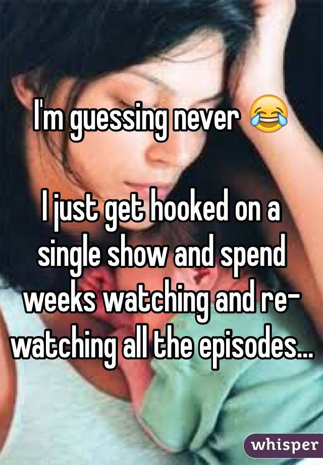 I'm guessing never 😂

I just get hooked on a single show and spend weeks watching and re-watching all the episodes...