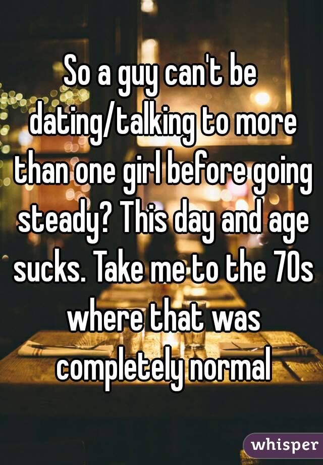 So a guy can't be dating/talking to more than one girl before going steady? This day and age sucks. Take me to the 70s where that was completely normal