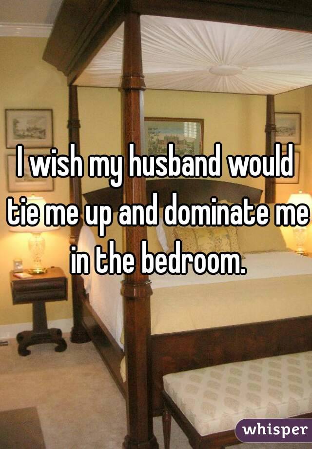 I wish my husband would tie me up and dominate me in the bedroom.