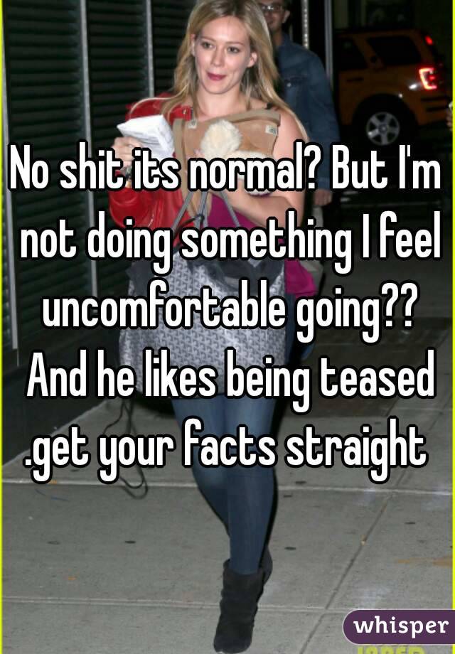 No shit its normal? But I'm not doing something I feel uncomfortable going?? And he likes being teased .get your facts straight 