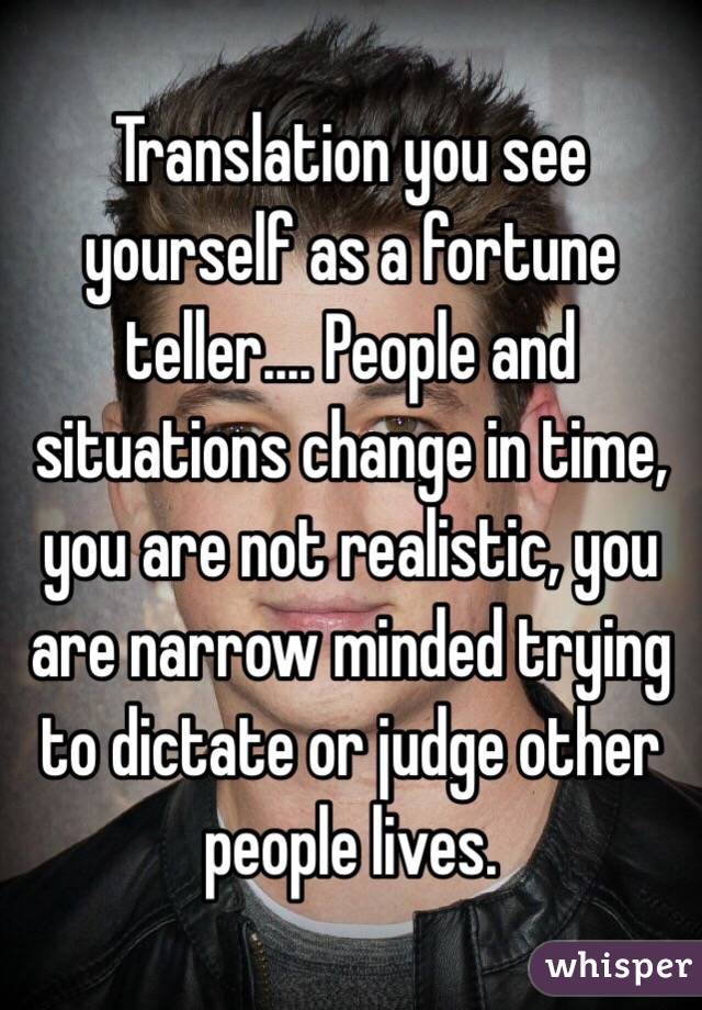 Translation you see yourself as a fortune teller.... People and situations change in time, you are not realistic, you are narrow minded trying to dictate or judge other people lives.
