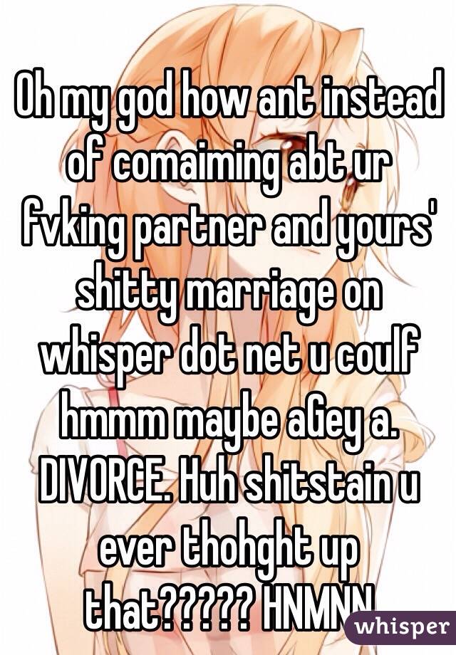 Oh my god how ant instead of comaiming abt ur fvking partner and yours' shitty marriage on whisper dot net u coulf hmmm maybe aGey a. DIVORCE. Huh shitstain u ever thohght up that????? HNMNN