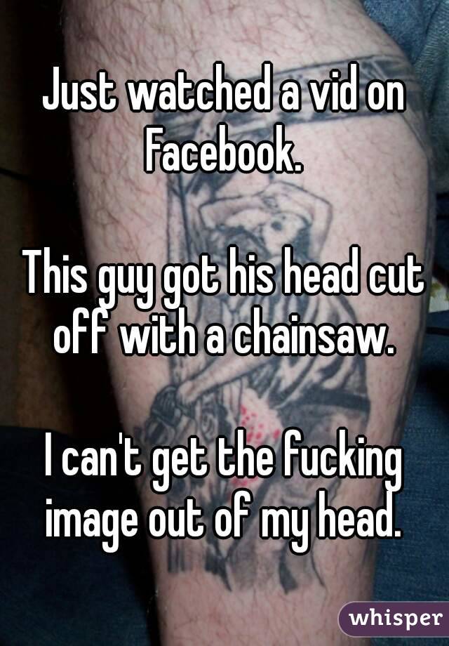 Just watched a vid on Facebook. 

This guy got his head cut off with a chainsaw. 

I can't get the fucking image out of my head. 