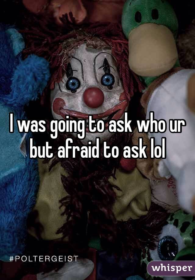 I was going to ask who ur but afraid to ask lol 