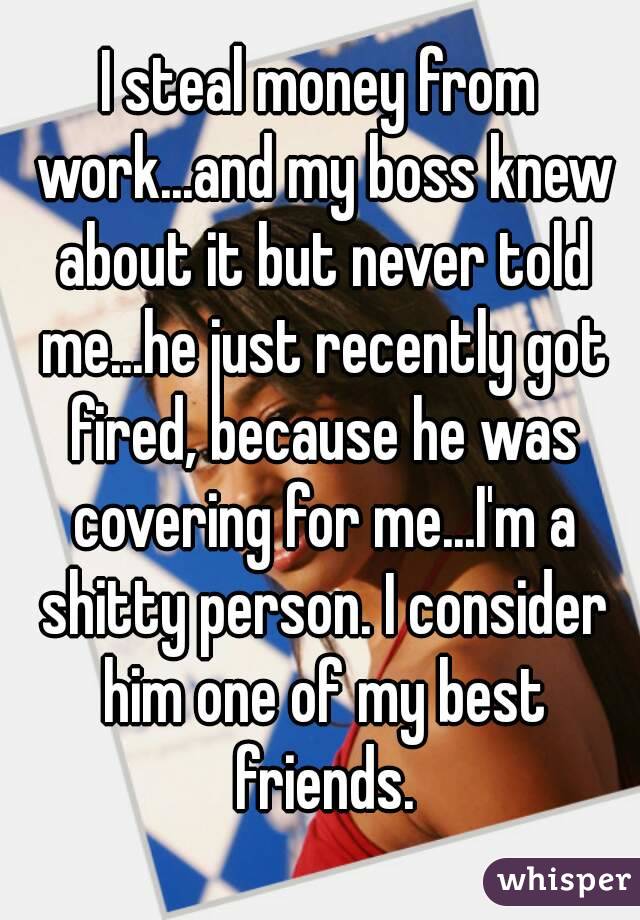 I steal money from work...and my boss knew about it but never told me...he just recently got fired, because he was covering for me...I'm a shitty person. I consider him one of my best friends.