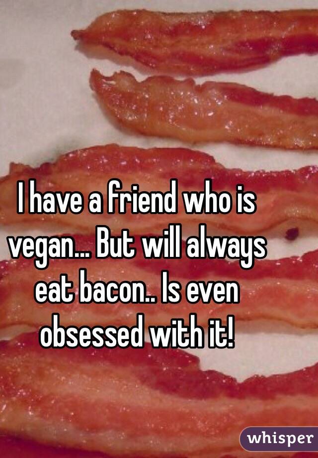 I have a friend who is vegan... But will always eat bacon.. Is even obsessed with it!