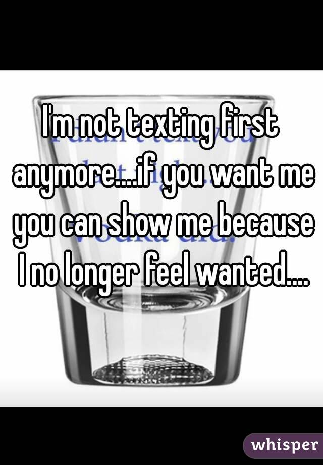 I'm not texting first anymore....if you want me you can show me because I no longer feel wanted....