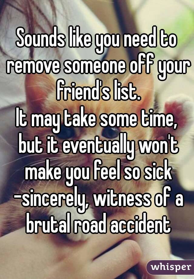 Sounds like you need to remove someone off your friend's list.
It may take some time, but it eventually won't make you feel so sick -sincerely, witness of a brutal road accident