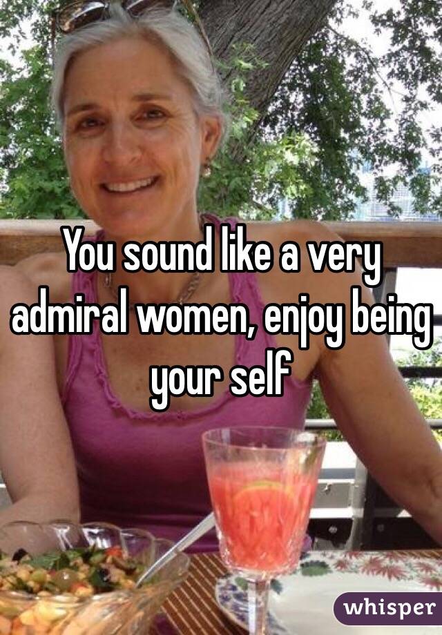 You sound like a very admiral women, enjoy being your self 