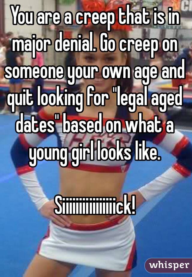 You are a creep that is in major denial. Go creep on someone your own age and quit looking for "legal aged dates" based on what a young girl looks like. 

Siiiiiiiiiiiiiiiick!