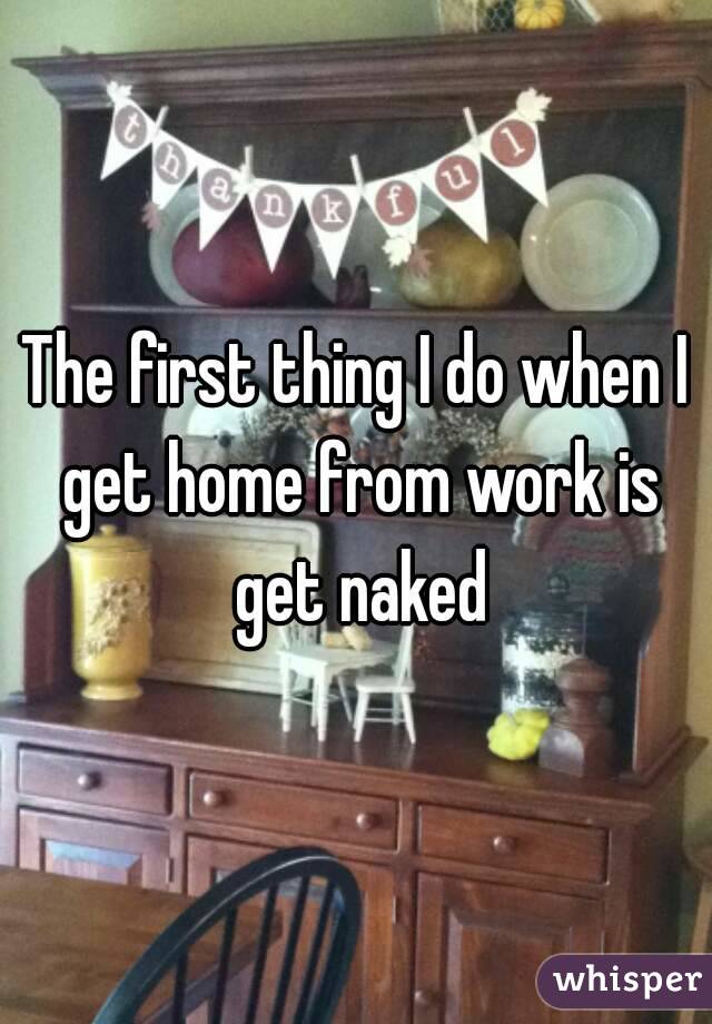 The first thing I do when I get home from work is get naked