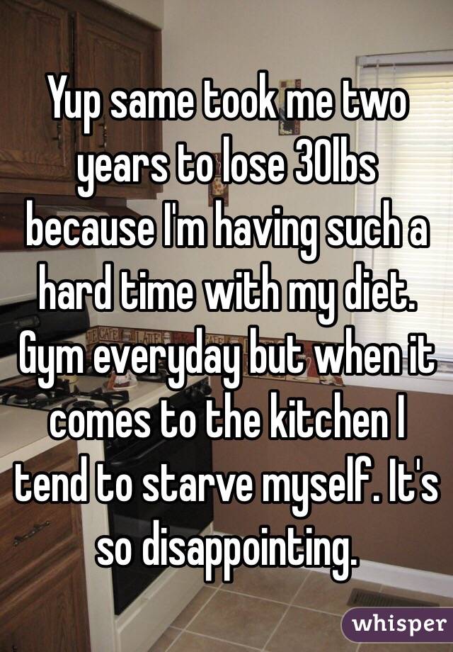 Yup same took me two years to lose 30lbs because I'm having such a hard time with my diet. Gym everyday but when it comes to the kitchen I tend to starve myself. It's so disappointing. 
