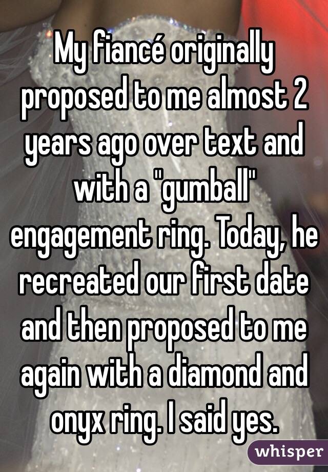 My fiancé originally proposed to me almost 2 years ago over text and with a "gumball" engagement ring. Today, he recreated our first date and then proposed to me again with a diamond and onyx ring. I said yes.
