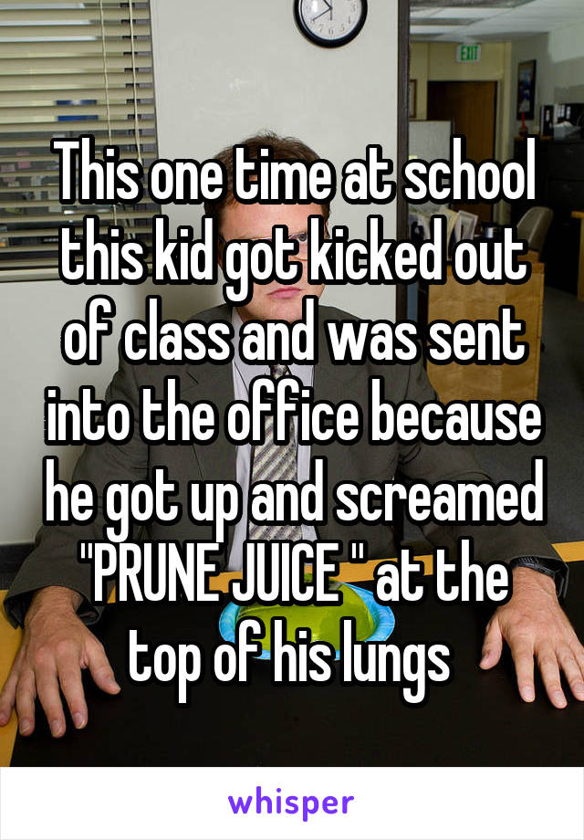 This one time at school this kid got kicked out of class and was sent into the office because he got up and screamed "PRUNE JUICE " at the top of his lungs 
