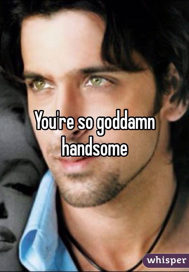 You're so goddamn handsome