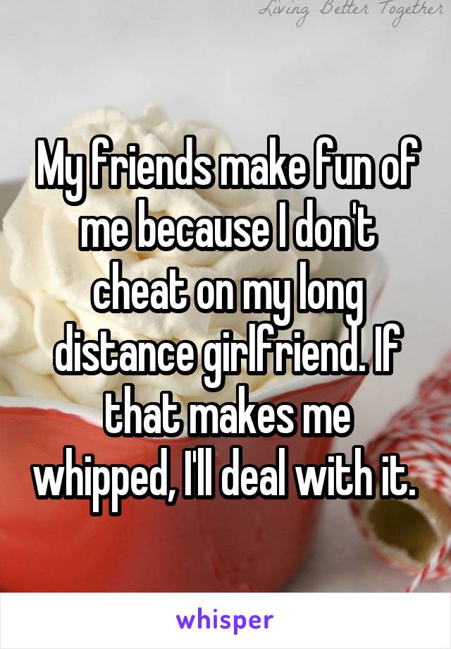 My friends make fun of me because I don't cheat on my long distance girlfriend. If that makes me whipped, I'll deal with it. 