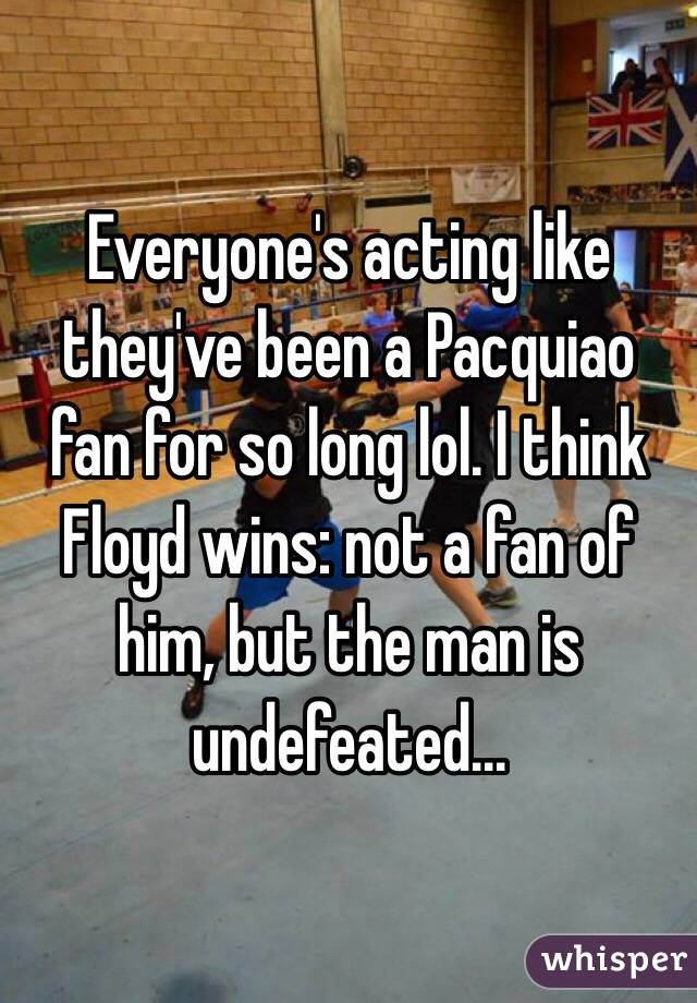 Everyone's acting like they've been a Pacquiao fan for so long lol. I think Floyd wins: not a fan of him, but the man is undefeated...